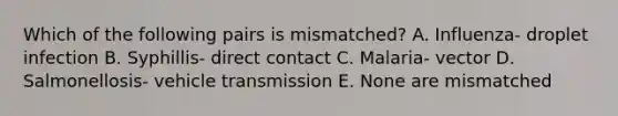 Which of the following pairs is mismatched? A. Influenza- droplet infection B. Syphillis- direct contact C. Malaria- vector D. Salmonellosis- vehicle transmission E. None are mismatched