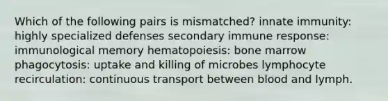 Which of the following pairs is mismatched? innate immunity: highly specialized defenses secondary immune response: immunological memory hematopoiesis: bone marrow phagocytosis: uptake and killing of microbes lymphocyte recirculation: continuous transport between blood and lymph.