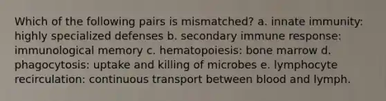 Which of the following pairs is mismatched? a. innate immunity: highly specialized defenses b. secondary immune response: immunological memory c. hematopoiesis: bone marrow d. phagocytosis: uptake and killing of microbes e. lymphocyte recirculation: continuous transport between blood and lymph.