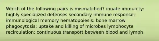 Which of the following pairs is mismatched? innate immunity: highly specialized defenses secondary immune response: immunological memory hematopoiesis: bone marrow phagocytosis: uptake and killing of microbes lymphocyte recirculation: continuous transport between blood and lymph