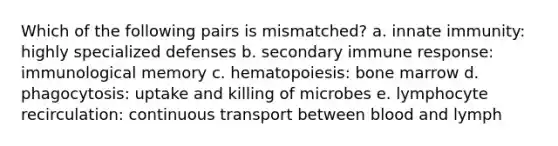 Which of the following pairs is mismatched? a. innate immunity: highly specialized defenses b. secondary immune response: immunological memory c. hematopoiesis: bone marrow d. phagocytosis: uptake and killing of microbes e. lymphocyte recirculation: continuous transport between blood and lymph