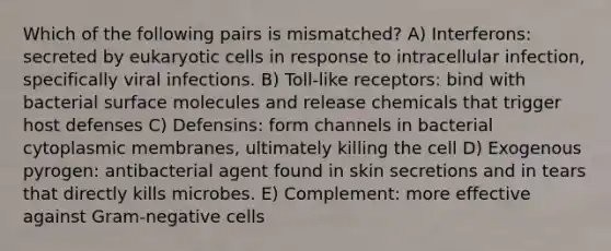 Which of the following pairs is mismatched? A) Interferons: secreted by eukaryotic cells in response to intracellular infection, specifically viral infections. B) Toll-like receptors: bind with bacterial surface molecules and release chemicals that trigger host defenses C) Defensins: form channels in bacterial cytoplasmic membranes, ultimately killing the cell D) Exogenous pyrogen: antibacterial agent found in skin secretions and in tears that directly kills microbes. E) Complement: more effective against Gram-negative cells