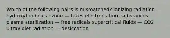 Which of the following pairs is mismatched? ionizing radiation — hydroxyl radicals ozone — takes electrons from substances plasma sterilization — free radicals supercritical fluids — CO2 ultraviolet radiation — desiccation