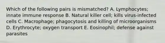 Which of the following pairs is mismatched? A. Lymphocytes; innate immune response B. Natural killer cell; kills virus-infected cells C. Macrophage; phagocytosis and killing of microorganisms D. Erythrocyte; oxygen transport E. Eosinophil; defense against parasites