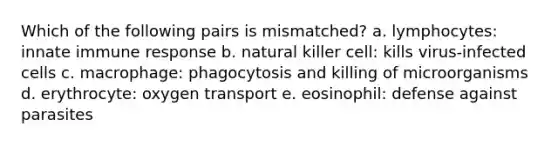 Which of the following pairs is mismatched? a. lymphocytes: innate immune response b. natural killer cell: kills virus-infected cells c. macrophage: phagocytosis and killing of microorganisms d. erythrocyte: oxygen transport e. eosinophil: defense against parasites