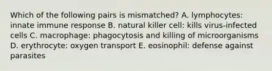 Which of the following pairs is mismatched? A. lymphocytes: innate immune response B. natural killer cell: kills virus-infected cells C. macrophage: phagocytosis and killing of microorganisms D. erythrocyte: oxygen transport E. eosinophil: defense against parasites