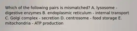 Which of the following pairs is mismatched? A. lysosome - digestive enzymes B. endoplasmic reticulum - internal transport C. Golgi complex - secretion D. centrosome - food storage E. mitochondria - ATP production