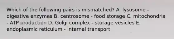 Which of the following pairs is mismatched? A. lysosome - digestive enzymes B. centrosome - food storage C. mitochondria - ATP production D. Golgi complex - storage vesicles E. endoplasmic reticulum - internal transport