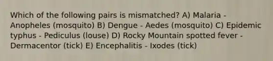 Which of the following pairs is mismatched? A) Malaria - Anopheles (mosquito) B) Dengue - Aedes (mosquito) C) Epidemic typhus - Pediculus (louse) D) Rocky Mountain spotted fever - Dermacentor (tick) E) Encephalitis - Ixodes (tick)