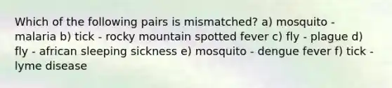 Which of the following pairs is mismatched? a) mosquito - malaria b) tick - rocky mountain spotted fever c) fly - plague d) fly - african sleeping sickness e) mosquito - dengue fever f) tick - lyme disease