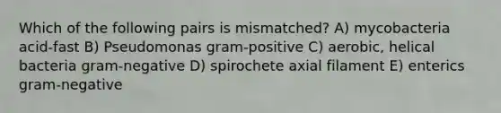 Which of the following pairs is mismatched? A) mycobacteria acid-fast B) Pseudomonas gram-positive C) aerobic, helical bacteria gram-negative D) spirochete axial filament E) enterics gram-negative