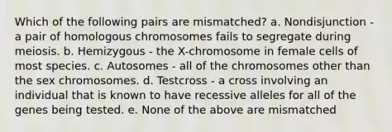 Which of the following pairs are mismatched? a. Nondisjunction - a pair of homologous chromosomes fails to segregate during meiosis. b. Hemizygous - the X-chromosome in female cells of most species. c. Autosomes - all of the chromosomes other than the sex chromosomes. d. Testcross - a cross involving an individual that is known to have recessive alleles for all of the genes being tested. e. None of the above are mismatched