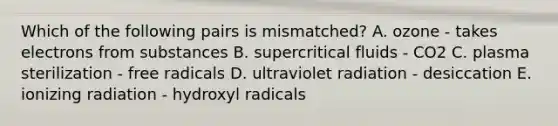 Which of the following pairs is mismatched? A. ozone - takes electrons from substances B. supercritical fluids - CO2 C. plasma sterilization - free radicals D. ultraviolet radiation - desiccation E. ionizing radiation - hydroxyl radicals