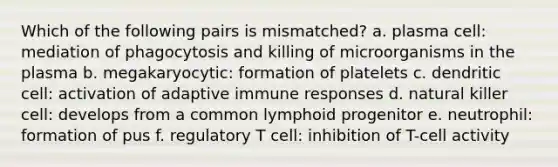 Which of the following pairs is mismatched? a. plasma cell: mediation of phagocytosis and killing of microorganisms in the plasma b. megakaryocytic: formation of platelets c. dendritic cell: activation of adaptive immune responses d. natural killer cell: develops from a common lymphoid progenitor e. neutrophil: formation of pus f. regulatory T cell: inhibition of T-cell activity