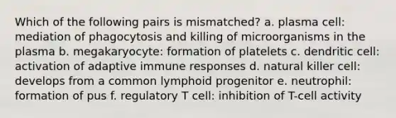 Which of the following pairs is mismatched? a. plasma cell: mediation of phagocytosis and killing of microorganisms in the plasma b. megakaryocyte: formation of platelets c. dendritic cell: activation of adaptive immune responses d. natural killer cell: develops from a common lymphoid progenitor e. neutrophil: formation of pus f. regulatory T cell: inhibition of T-cell activity