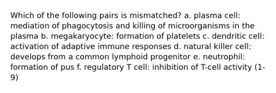 Which of the following pairs is mismatched? a. plasma cell: mediation of phagocytosis and killing of microorganisms in the plasma b. megakaryocyte: formation of platelets c. dendritic cell: activation of adaptive immune responses d. natural killer cell: develops from a common lymphoid progenitor e. neutrophil: formation of pus f. regulatory T cell: inhibition of T-cell activity (1-9)