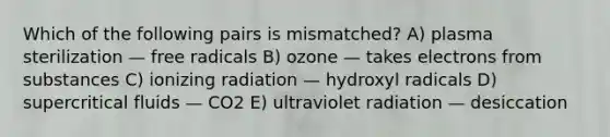 Which of the following pairs is mismatched? A) plasma sterilization — free radicals B) ozone — takes electrons from substances C) ionizing radiation — hydroxyl radicals D) supercritical fluids — CO2 E) ultraviolet radiation — desiccation