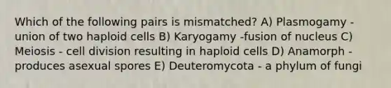 Which of the following pairs is mismatched? A) Plasmogamy -union of two haploid cells B) Karyogamy -fusion of nucleus C) Meiosis - cell division resulting in haploid cells D) Anamorph - produces asexual spores E) Deuteromycota - a phylum of fungi