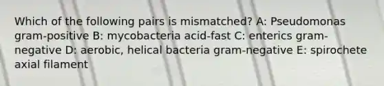 Which of the following pairs is mismatched? A: Pseudomonas gram-positive B: mycobacteria acid-fast C: enterics gram-negative D: aerobic, helical bacteria gram-negative E: spirochete axial filament