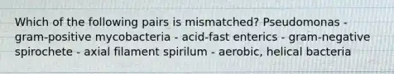 Which of the following pairs is mismatched? Pseudomonas - gram-positive mycobacteria - acid-fast enterics - gram-negative spirochete - axial filament spirilum - aerobic, helical bacteria