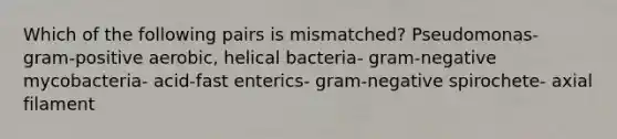 Which of the following pairs is mismatched? Pseudomonas- gram-positive aerobic, helical bacteria- gram-negative mycobacteria- acid-fast enterics- gram-negative spirochete- axial filament