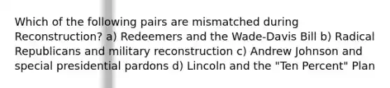 Which of the following pairs are mismatched during Reconstruction? a) Redeemers and the Wade-Davis Bill b) Radical Republicans and military reconstruction c) Andrew Johnson and special presidential pardons d) Lincoln and the "Ten Percent" Plan