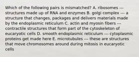 Which of the following pairs is mismatched? A. ribosomes --- structures made up of RNA and enzymes B. golgi complex --- a structure that changes, packages and delivers materials made by the endoplasmic reticulum C. actin and myosin fibers --- contractile structures that form part of the cytoskeleton of eucaryotic cells D. smooth endoplasmic reticulum --- cytoplasmic proteins get made here E. microtubules --- these are structures that move chromosomes around during mitosis in eucaryotic cells