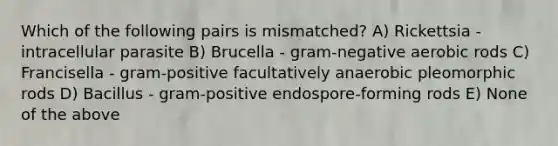 Which of the following pairs is mismatched? A) Rickettsia - intracellular parasite B) Brucella - gram-negative aerobic rods C) Francisella - gram-positive facultatively anaerobic pleomorphic rods D) Bacillus - gram-positive endospore-forming rods E) None of the above