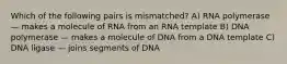 Which of the following pairs is mismatched? A) RNA polymerase — makes a molecule of RNA from an RNA template B) DNA polymerase — makes a molecule of DNA from a DNA template C) DNA ligase — joins segments of DNA