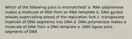 Which of the following pairs is mismatched? a. RNA polymerase makes a molecule of RNA from an RNA template b. DNA gyrase relaxes supercoiling ahead of the replication fork c. transposase insertion of DNA segments into DNA d. DNA polymerase makes a molecule of DNA from a DNA template e. DNA ligase joins segments of DNA