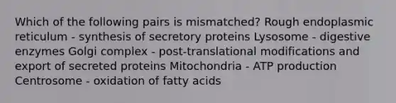 Which of the following pairs is mismatched? Rough endoplasmic reticulum - synthesis of secretory proteins Lysosome - digestive enzymes Golgi complex - post-translational modifications and export of secreted proteins Mitochondria - ATP production Centrosome - oxidation of fatty acids