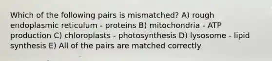 Which of the following pairs is mismatched? A) rough endoplasmic reticulum - proteins B) mitochondria - ATP production C) chloroplasts - photosynthesis D) lysosome - lipid synthesis E) All of the pairs are matched correctly