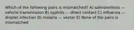 Which of the following pairs is mismatched? A) salmonellosis — vehicle transmission B) syphilis — direct contact C) influenza — droplet infection D) malaria — vector E) None of the pairs is mismatched