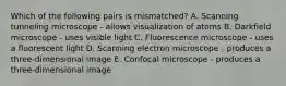 Which of the following pairs is mismatched? A. Scanning tunneling microscope - allows visualization of atoms B. Darkfield microscope - uses visible light C. Fluorescence microscope - uses a fluorescent light D. Scanning electron microscope - produces a three-dimensional image E. Confocal microscope - produces a three-dimensional image