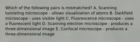 Which of the following pairs is mismatched? A. Scanning tunneling microscope - allows visualization of atoms B. Darkfield microscope - uses visible light C. Fluorescence microscope - uses a fluorescent light D. Scanning electron microscope - produces a three-dimensional image E. Confocal microscope - produces a three-dimensional image