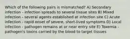 Which of the following pairs is mismatched? A) Secondary infection - infection spreads to several tissue sites B) Mixed infection - several agents established at infection site C) Acute infection - rapid onset of severe, short-lived symptoms D) Local infection - pathogen remains at or near entry site E) Toxemia - pathogen's toxins carried by the blood to target tissues