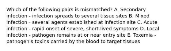 Which of the following pairs is mismatched? A. Secondary infection - infection spreads to several tissue sites B. Mixed infection - several agents established at infection site C. Acute infection - rapid onset of severe, short-lived symptoms D. Local infection - pathogen remains at or near entry site E. Toxemia - pathogen's toxins carried by the blood to target tissues