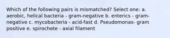 Which of the following pairs is mismatched? Select one: a. aerobic, helical bacteria - gram-negative b. enterics - gram-negative c. mycobacteria - acid-fast d. Pseudomonas- gram positive e. spirochete - axial filament