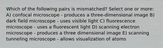 Which of the following pairs is mismatched? Select one or more: A) confocal microscope - produces a three-dimensional image B) dark field microscope - uses visible light C) fluorescence microscope - uses a fluorescent light D) scanning electron microscope - produces a three dimensional image E) scanning tunneling microscope - allows visualization of atoms