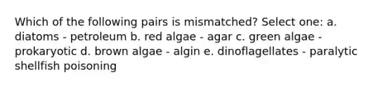 Which of the following pairs is mismatched? Select one: a. diatoms - petroleum b. red algae - agar c. green algae - prokaryotic d. brown algae - algin e. dinoflagellates - paralytic shellfish poisoning