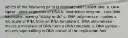 Which of the following pairs is mismatched? Select one: a. DNA ligase - joins segments of DNA b. Restriction enzyme - cuts DNA backbone, leaving "sticky ends" c. RNA polymerase - makes a molecule of RNA from an RNA template d. DNA polymerase - makes a molecule of DNA from a DNA template e. DNA gyrase - relaxes supercoiling in DNA ahead of the replication fork