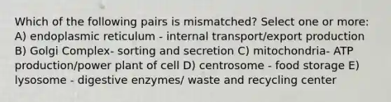 Which of the following pairs is mismatched? Select one or more: A) endoplasmic reticulum - internal transport/export production B) Golgi Complex- sorting and secretion C) mitochondria- ATP production/power plant of cell D) centrosome - food storage E) lysosome - digestive enzymes/ waste and recycling center