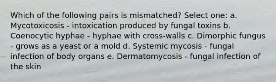 Which of the following pairs is mismatched? Select one: a. Mycotoxicosis - intoxication produced by fungal toxins b. Coenocytic hyphae - hyphae with cross-walls c. Dimorphic fungus - grows as a yeast or a mold d. Systemic mycosis - fungal infection of body organs e. Dermatomycosis - fungal infection of the skin