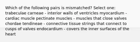 Which of the following pairs is mismatched? Select one: trabeculae carneae - interior walls of ventricles myocardium - cardiac muscle pectinate muscles - muscles that close valves chordae tendineae - connective tissue strings that connect to cusps of valves endocardium - covers the inner surfaces of the heart