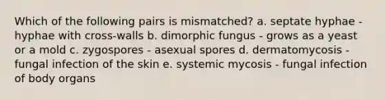 Which of the following pairs is mismatched? a. septate hyphae - hyphae with cross-walls b. dimorphic fungus - grows as a yeast or a mold c. zygospores - asexual spores d. dermatomycosis - fungal infection of the skin e. systemic mycosis - fungal infection of body organs