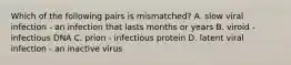 Which of the following pairs is mismatched? A. slow viral infection - an infection that lasts months or years B. viroid - infectious DNA C. prion - infectious protein D. latent viral infection - an inactive virus