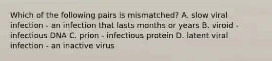 Which of the following pairs is mismatched? A. slow viral infection - an infection that lasts months or years B. viroid - infectious DNA C. prion - infectious protein D. latent viral infection - an inactive virus