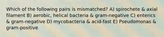 Which of the following pairs is mismatched? A) spirochete & axial filament B) aerobic, helical bacteria & gram-negative C) enterics & gram-negative D) mycobacteria & acid-fast E) Pseudomonas & gram-positive