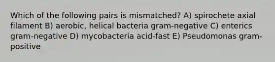 Which of the following pairs is mismatched? A) spirochete axial filament B) aerobic, helical bacteria gram-negative C) enterics gram-negative D) mycobacteria acid-fast E) Pseudomonas gram-positive