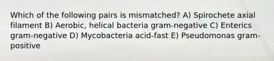 Which of the following pairs is mismatched? A) Spirochete axial filament B) Aerobic, helical bacteria gram-negative C) Enterics gram-negative D) Mycobacteria acid-fast E) Pseudomonas gram-positive